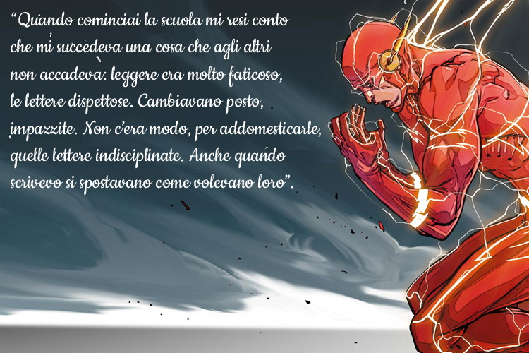 “Quando cominciai la scuola mi resi conto che mi succedeva una cosa che agli altri non accadeva: leggere era molto faticoso, le lettere dispettose. Cambiavano posto, impazzite. Non c’era modo, per addomesticarle, quelle lettere indisciplinate. Anche quando scrivevo si spostavano come volevano loro”.