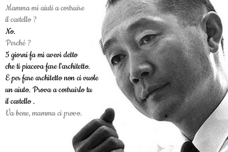 Minoru Yamasaki: Mamma mi aiuti a costruire il castello? / No. / Perché? / 5 giorni fa mi avevi detto che ti piaceva fare l'architetto. E per fare l'architetto non ci vuole aiuto. Prova a costruirlo tu il castello. / Va bene, mamma ci provo.